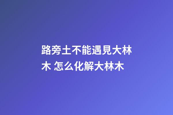 路旁土不能遇見大林木 怎么化解大林木